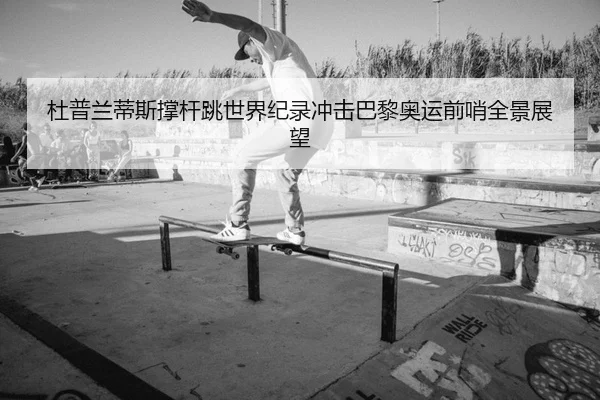 杜普兰蒂斯撑杆跳世界纪录冲击巴黎奥运前哨全景展望